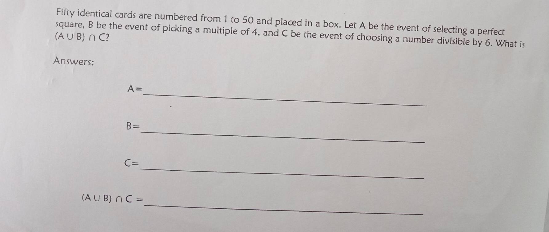 Fifty identical cards are numbered from 1 to 50 and placed in a box. Let A be the event of selecting a perfect 
square, B be the event of picking a multiple of 4, and C be the event of choosing a number divisible by 6. What is
(A∪ B)∩ C ? 
Answers: 
_
A=
_
B=
_
C=
_
(A∪ B)∩ C=