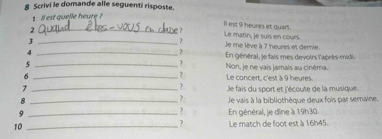 Scrivi le domande alle seguenti risposte. 
1 ll est quelle heure ? 
ll est 9 heures et quart. 
_2 
? Le matin, je suis en cours. 
_3 
? Je me lève à 7 heures et demie. 
? 
4 _ En général, je fais mes devoirs l'après-midi. 
? 
5 _Non, je ne vais jamais au cinéma. 
? 
6 _Le concert, c'est à 9 heures. 
? 
7 _ Je fais du sport et j'écoute de la musique. 
? 
8 _Je vais à la bibliothèque deux fois par semaine. 
? 
9 _En général, je dîne à 19h30. 
? 
10 _Le match de foot est à 16h45.