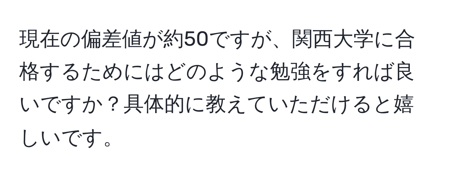 現在の偏差値が約50ですが、関西大学に合格するためにはどのような勉強をすれば良いですか？具体的に教えていただけると嬉しいです。