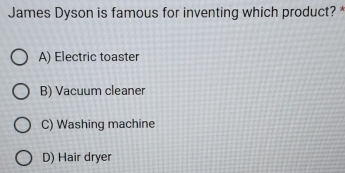 James Dyson is famous for inventing which product? *
A) Electric toaster
B) Vacuum cleaner
C) Washing machine
D) Hair dryer