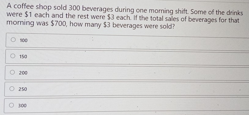 A coffee shop sold 300 beverages during one morning shift. Some of the drinks
were $1 each and the rest were $3 each. If the total sales of beverages for that
morning was $700, how many $3 beverages were sold?
100
150
200
250
300