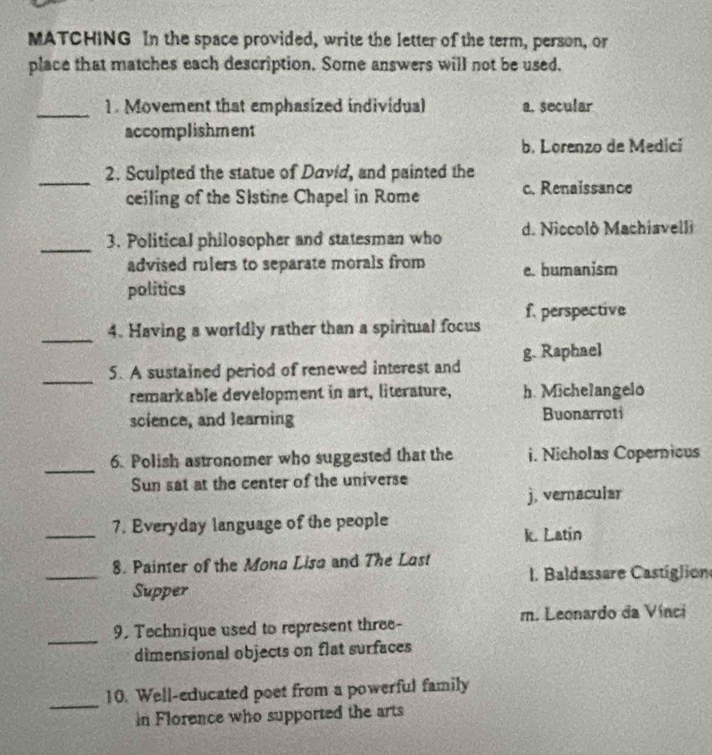 MATCHING In the space provided, write the letter of the term, person, or
place that matches each description. Some answers will not be used.
_1. Movement that emphasized individual a. secular
accomplishment
b. Lorenzo de Medicí
_2. Sculpted the statue of David, and painted the
ceiling of the Slstine Chapel in Rome
c. Renaissance
d. Niccolò Machiavelli
_3. Political philosopher and statesman who
advised rulers to separate morals from e. humanism
politics
_4. Having a worldly rather than a spiritual focus f. perspective
_
5. A sustained period of renewed interest and g. Raphael
remarkable development in art, literature, h. Michelangelo
science, and learning Buonarroti
_
6. Polish astronomer who suggested that the i. Nicholas Copernicus
Sun sat at the center of the universe
j. vernacular
_7. Everyday language of the people
k. Latín
_
8. Painter of the Mona Lisa and The Last
I. Baldassare Castiglion
Supper
m. Leonardo da Vínci
_
9. Technique used to represent three-
dimensional objects on flat surfaces
_
10. Well-educated poet from a powerful family
in Florence who supported the arts
