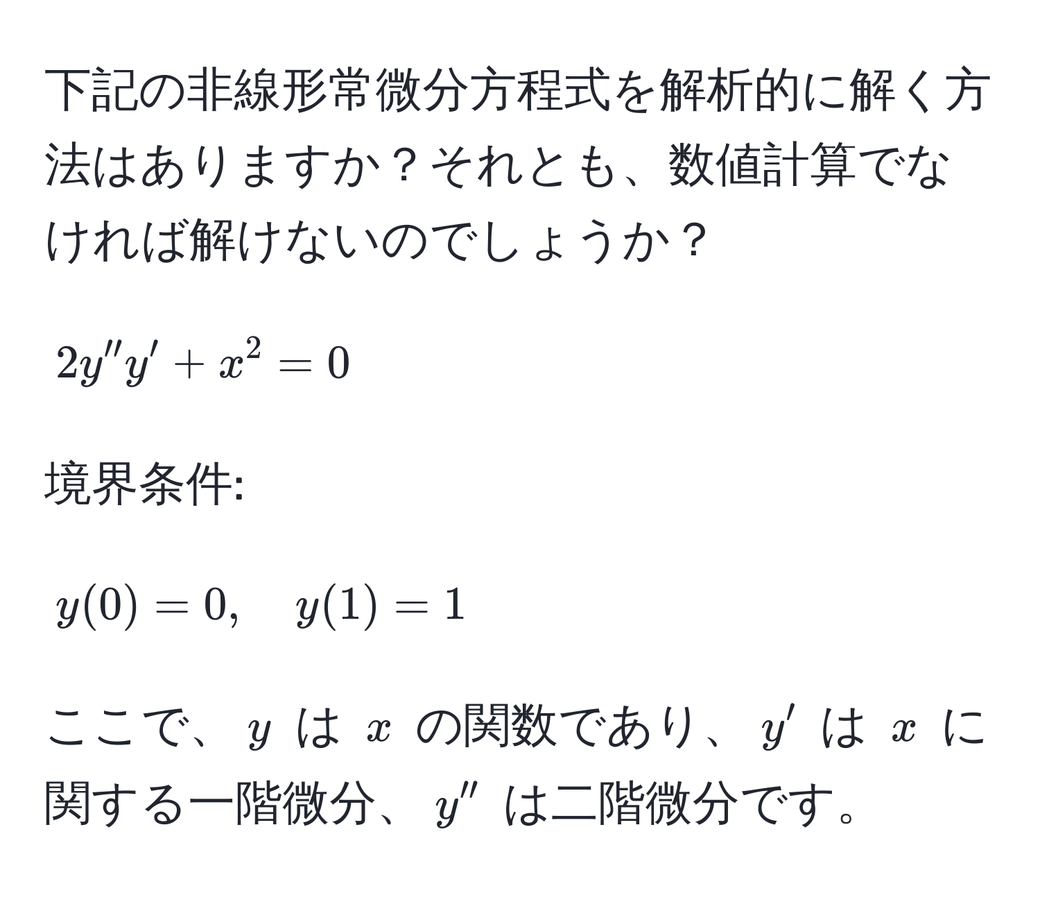 下記の非線形常微分方程式を解析的に解く方法はありますか？それとも、数値計算でなければ解けないのでしょうか？  
[ 2y''y' + x^2 = 0 ]  
境界条件:  
[ y(0) = 0, quad y(1) = 1 ]  

ここで、( y ) は ( x ) の関数であり、( y' ) は ( x ) に関する一階微分、( y'' ) は二階微分です。