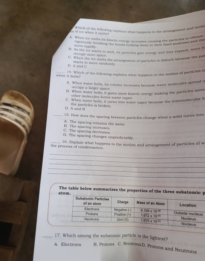 Which of the following explains what happens to the arrangement and moti
es of ice when it melts?
A. When ice melts its kinetic energy increases causing the particles to vibrate
vigorously breaking the bonds holding them in their fixed positions and the
move rapidly.
B. As the ice starts to melt, its particles gain energy and they expand, move fr
occupy more space.
C. When the ice melts the arrangement of particles is disturb because the pa
starts to move randomly
D. A and C
_14. Which of the following explains what happens to the motion of particles o
when it boils?
A. When water boils, its volume increases because water molecules spread c
occupy a larger space.
B. When water boils, it gains more kinetic energy making the particles move
other molecules forms water vapor.
C. When water boils, it turns into water vapor because the intermolecular f
the particles is broken.
D. A and B
_15. How does the spacing between particles change when a solid turns into
A. The spacing remains the same.
B. The spacing increases.
C. The spacing decreases.
D. The spacing changes unpredictably.
_16. Explain what happens to the motion and arrangement of particles of w
the process of condensation.
_
_
_
_
_
_
The table below summarizes the properties of the three subatomic p
atom.
_17. Which among the subatomic particle is the lightest?
A. Electrons B. Protons C. NeutronsD. Protons and Neutrons