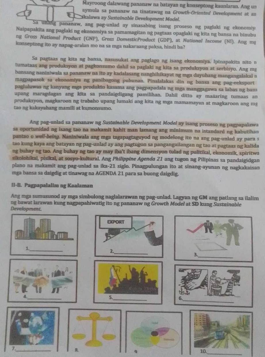 Mayroong dalawang pananaw na batayan ng konseptong kaunlaran. Ang un
aymula sa pananaw na tinatawag na Growth-Oriented Development at an
Cikalawa ay Sustainable Development Model.
Sa unang pananaw, ang pag-unlad ay sinasabing isang proseso ng paglaki ng ekonomiy.
Naipapakita ang paglaki ng ekonomiya sa pamamagitan ng pagtaas opaglaki ng kita ng bansa na binubu
ng Gross National Product (GNP), Gross DomesticProduct (GDP), at National Income (NI). Ang mg
konseptong ito ay napag-aralan mo na sa mga nakaraang paksa, hindi ba?
Sa pagtaas ng kita ng bansa, nasusukat ang paglago ng isang ekonomiya. Ipinapakita nito n
tumataas ang produksyon at pagkonsumo dahil sa paglaki ng kita sa produksyon at serbisyo. Ang mg
bansang naniniwala sa pananaw na ito ay kadalasang nanghihikayat ng mga dayuhang mangangalakal n
magpapasok sa ekonomiya ng panibagong puhunan. Pinalalakas din ng bansa ang pag-eeksport
pagiuluwas ng kanyang mga produkto kasama ang pagpapadala ng mga manggagawa sa labas ng bans 
upang maragdagan ang kita sa pandaigdigang pamilihan. Dahil ditto ay maaaring tumaas an
produksyon, magkaroon ng trabaho upang lumaki ang kita ng mga mamamayan at magkaroon ang mg
tao ng kakayahang mamili at kumonsumo.
Ang pag-unlad sa pananaw ng Sustainable Development Model ay isang proseso ng pagpapalawa
sa oportunided ng isang tao na makamit kahit man lamang ang minimum na istandard ng kabutihan
pantao o well-being. Naniniwala ang mga tagapagtaguyod ng modelong ito na ang pag-unlad ay para s
tao kung kaya ang batayan ng pag-unlad ay ang pagtugon sa pangangailangan ng tao at pagtaas ng kalida
ng buhay ng tao. Ang buhay ng tao ay may iba't ibang dimensyon tulad ng pulitikal, ekonomik, spiritwa
sikolohikal, pisikal, at sosyo-kultural. Ang Philippine Agenda 21 ang tugon ng Pilipinas sa pandaigidgan
plano na makamit ang pag-unlad sa ika-21 siglo. Pinagpulungan ito at sinang-ayunan ng nagkakaisan
mga bansa sa daigdig at tinawag na AGENDA 21 para sa buong daigdig.
II-B. Pagpapalalim ng Kaalaman
Ang mga sumusunod ay mga simbulong naglalarawan ng pag-unlad. Lagyan ng GM ang patlang sa ilalim
ng bawat larawan kung nagpapahiwatig ito ng pananaw ng Growth Model at SD kung Sustuinable
_
_8. 10.
q