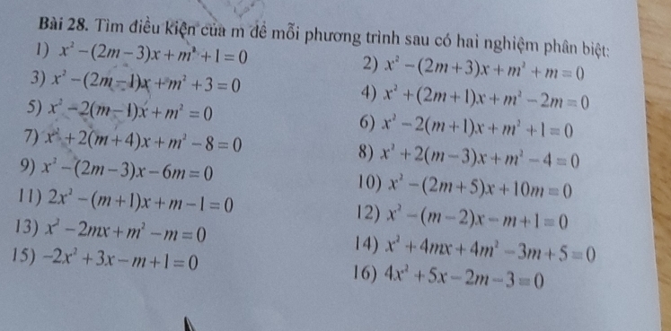 Tìm điều kiện của m đề mỗi phương trình sau có hai nghiệm phân biệt: 
1) x^2-(2m-3)x+m^2+1=0 2) x^2-(2m+3)x+m^2+m=0
3) x^2-(2m-1)x+m^2+3=0 4) x^2+(2m+1)x+m^2-2m=0
5) x^2-2(m-1)x+m^2=0
7) x^2+2(m+4)x+m^2-8=0
6) x^2-2(m+1)x+m^2+1=0
9) x^2-(2m-3)x-6m=0
8) x^2+2(m-3)x+m^2-4=0
10) x^2-(2m+5)x+10m=0
11) 2x^2-(m+1)x+m-1=0 12) x^2-(m-2)x-m+1=0
13) x^2-2mx+m^2-m=0
15) -2x^2+3x-m+1=0
14) x^2+4mx+4m^2-3m+5=0
16) 4x^2+5x-2m-3=0