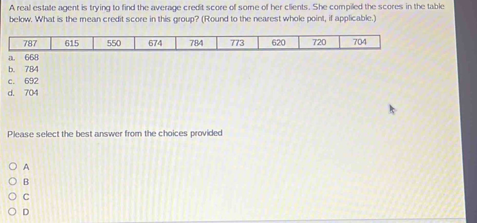 A real estate agent is trying to find the average credit score of some of her clients. She compiled the scores in the table
below. What is the mean credit score in this group? (Round to the nearest whole point, if applicable.)
d. 704
Please select the best answer from the choices provided
A
B
C
D