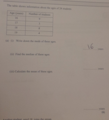 The table shows information about the ages of 24 stadents. 
(a) (i) Write down the mode of these ages. 
_ years
(ii) Find the median of these ages. 
_yeas 
(iii) Calculate the mean of these ages. 
_yours 
(6) 
nother student, aged 18, joins the gro u p