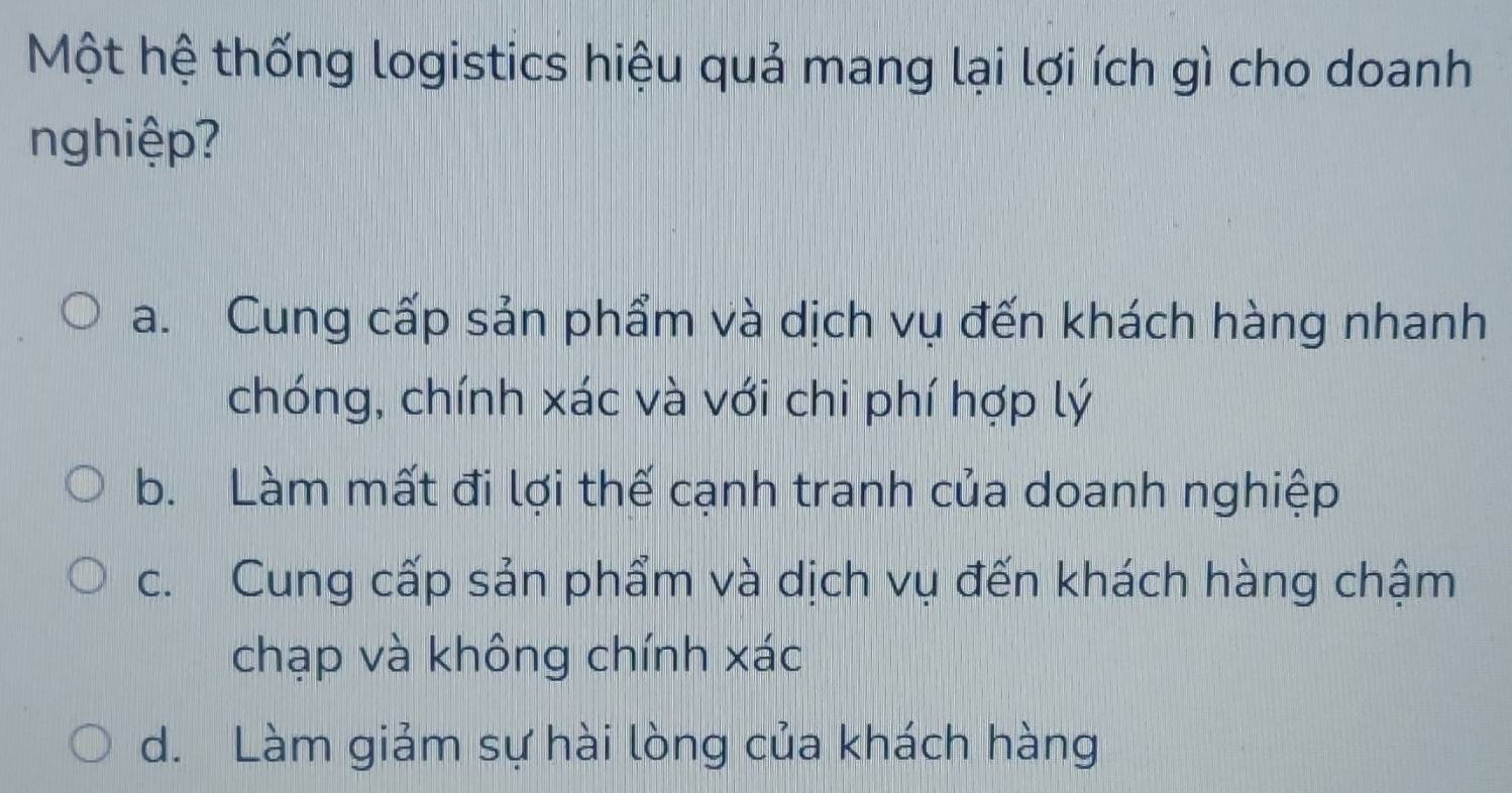 Một hệ thống logistics hiệu quả mang lại lợi ích gì cho doanh
nghiệp?
a. Cung cấp sản phẩm và dịch vụ đến khách hàng nhanh
chóng, chính xác và với chi phí hợp lý
b. Làm mất đi lợi thế cạnh tranh của doanh nghiệp
c. Cung cấp sản phẩm và dịch vụ đến khách hàng chậm
chạp và không chính xác
d. Làm giảm sự hài lòng của khách hàng