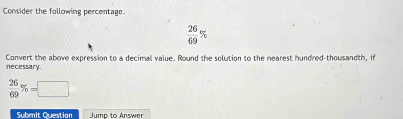 Consider the following percentage.
 26/69 %
Convert the above expression to a decimal value. Round the solution to the nearest hundred-thousandth, if 
necessary.
 26/69 % =□
Submit Question Jump to Answer