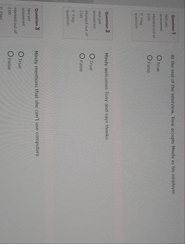 At the end of the interview, Tony accepts Mindy as his employer.
Not yet
answered
True
Marked out of
2.00 False
Flag
question
Question 2 Mindy welcomes Tony and says thanks.
Not yet
answered
True
Marked out of
2.00 False
Flag
question
Question 3 Mindy mentions that she can’t use computers
Not yet
answered
True
Marked out of
2.00 False
Flaq