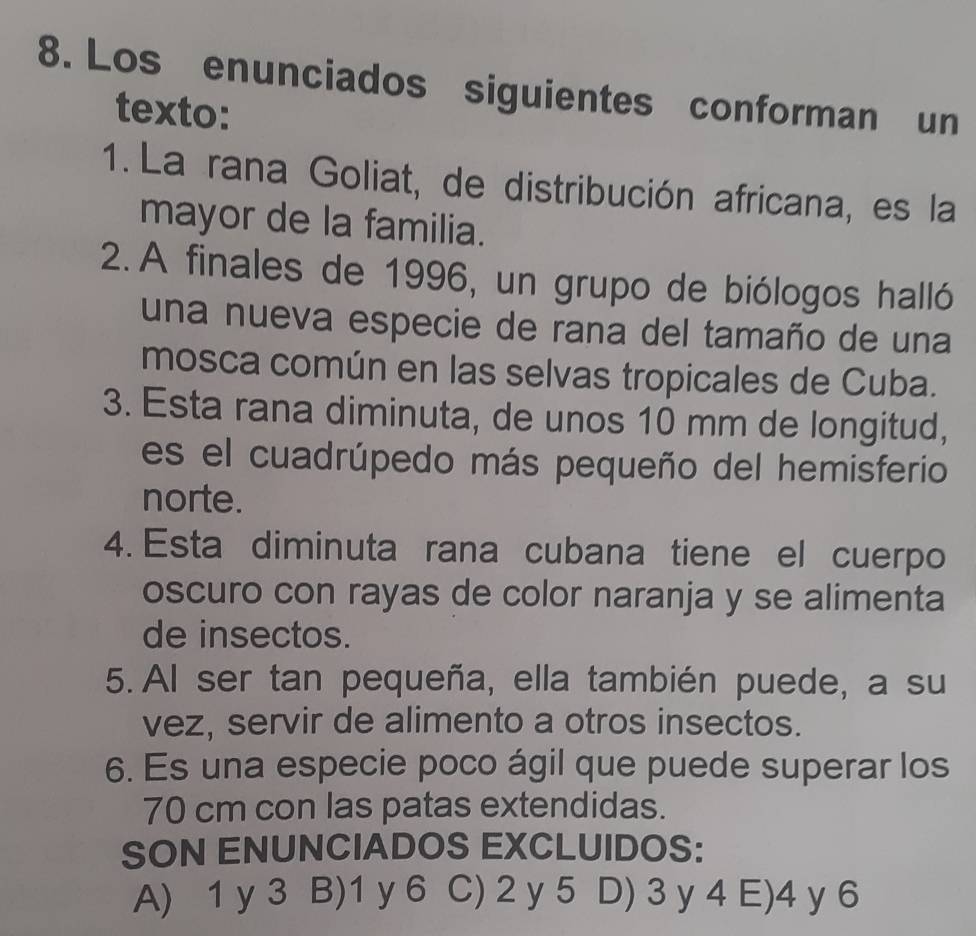 Los enunciados siguientes conforman un
texto:
1. La rana Goliat, de distribución africana, es la
mayor de la familia.
2. A finales de 1996, un grupo de biólogos halló
una nueva especie de rana del tamaño de una
mosca común en las selvas tropicales de Cuba.
3. Esta rana diminuta, de unos 10 mm de longitud,
es el cuadrúpedo más pequeño del hemisferio
norte.
4. Esta diminuta rana cubana tiene el cuerpo
oscuro con rayas de color naranja y se alimenta
de insectos.
5. Al ser tan pequeña, ella también puede, a su
vez, servir de alimento a otros insectos.
6. Es una especie poco ágil que puede superar los
70 cm con las patas extendidas.
SON ENUNCIADOS EXCLUIDOS:
A) 1 y 3 B) 1 y 6 C) 2 y 5 D) 3 y 4 E) 4 y 6