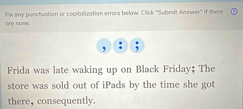 Fix any punctuation or capitalization errors below. Click ''Submit Answer'' if there 
are none. 
Frida was late waking up on Black Friday; The 
store was sold out of iPads by the time she got 
there, consequently.