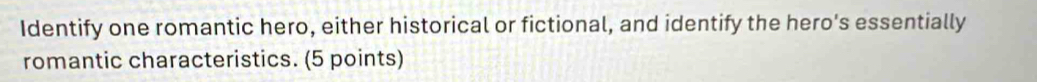 Identify one romantic hero, either historical or fictional, and identify the hero's essentially 
romantic characteristics. (5 points)