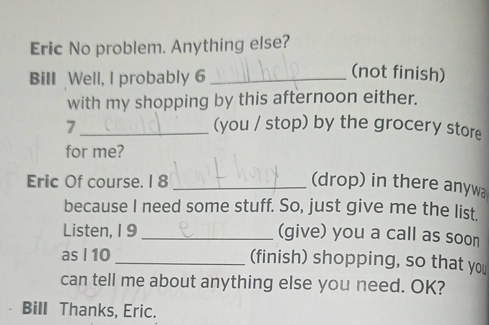 Eric No problem. Anything else? 
Bill Well, I probably 6_ 
(not finish) 
with my shopping by this afternoon either. 
7 _(you / stop) by the grocery store 
for me? 
Eric Of course. I 8 _(drop) in there anywa 
because I need some stuff. So, just give me the list. 
Listen, 1 9_ 
(give) you a call as soon 
as I 10_ 
(finish) shopping, so that you 
can tell me about anything else you need. OK? 
Bill Thanks, Eric.