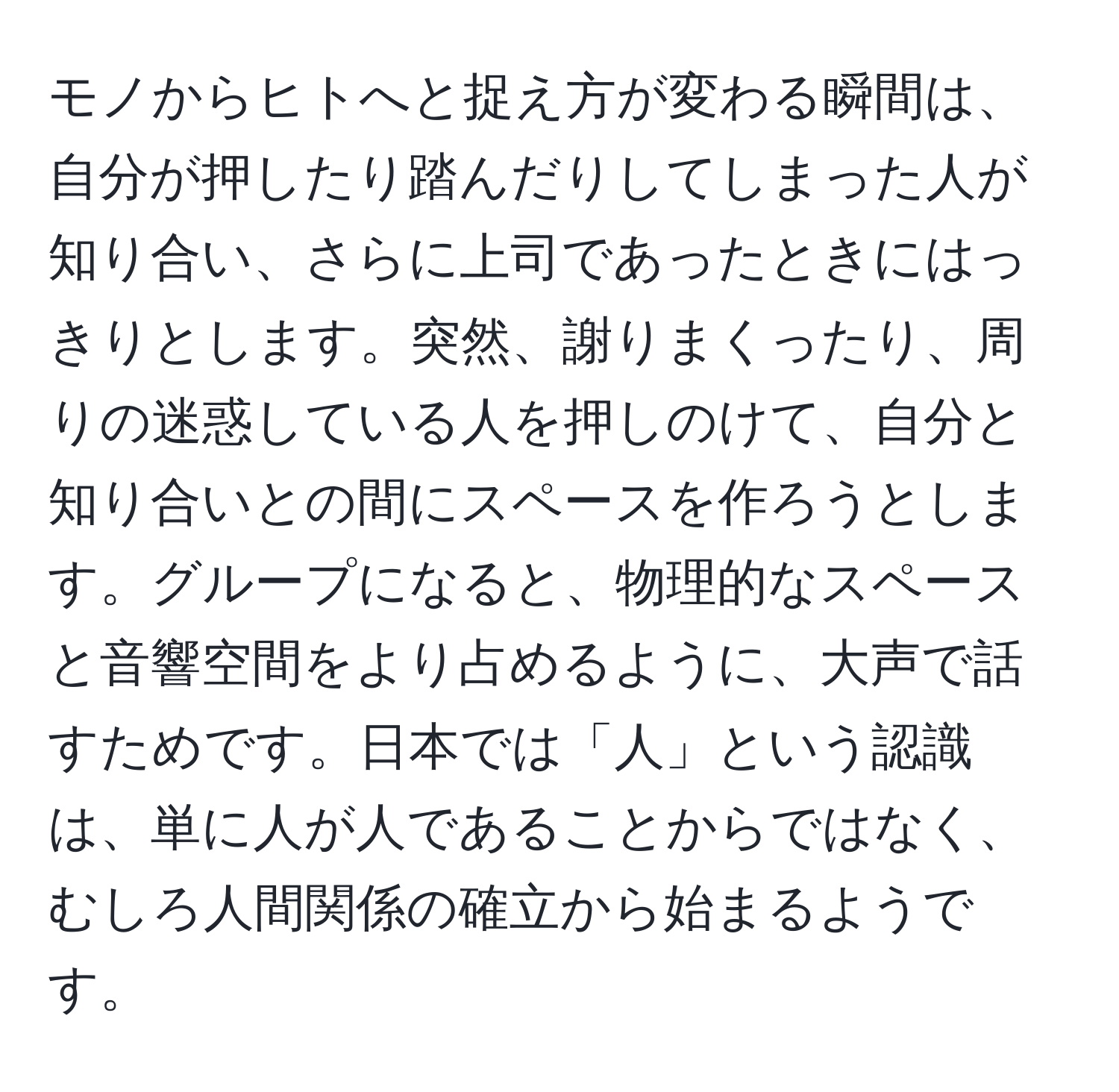 モノからヒトへと捉え方が変わる瞬間は、自分が押したり踏んだりしてしまった人が知り合い、さらに上司であったときにはっきりとします。突然、謝りまくったり、周りの迷惑している人を押しのけて、自分と知り合いとの間にスペースを作ろうとします。グループになると、物理的なスペースと音響空間をより占めるように、大声で話すためです。日本では「人」という認識は、単に人が人であることからではなく、むしろ人間関係の確立から始まるようです。