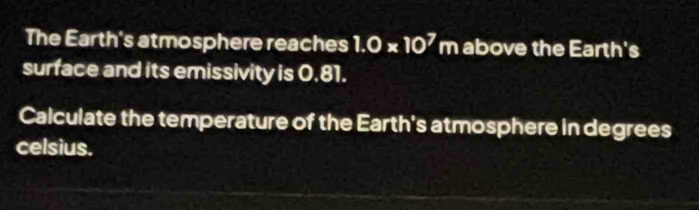 The Earth's atmosphere reaches 1.0* 10^7m above the Earth's 
surface and its emissivity is 0.81. 
Calculate the temperature of the Earth's atmosphere in degrees 
celsius.