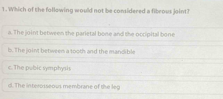 Which of the following would not be considered a fibrous joint?
a. The joint between the parietal bone and the occipital bone
b. The joint between a tooth and the mandible
c. The pubic symphysis
d. The interosseous membrane of the leg