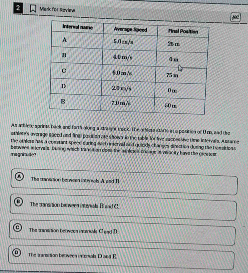 for Review
An athlete sprints back and forth along a straight track. The athlete starts at a position of 0 rn, and the
athlete's average speed and final position are shown in the table for five successive time intervals. Assume
the athlete has a constant speed during each interval and quickly changes direction during the transitions
between intervals. During which transition does the athlete's change in velocity have the greatest
magnitude?
The transition between intervals A and B.
The transition between intervals B and C.
The transition between intervals C and D.
The transition between intervals D and E