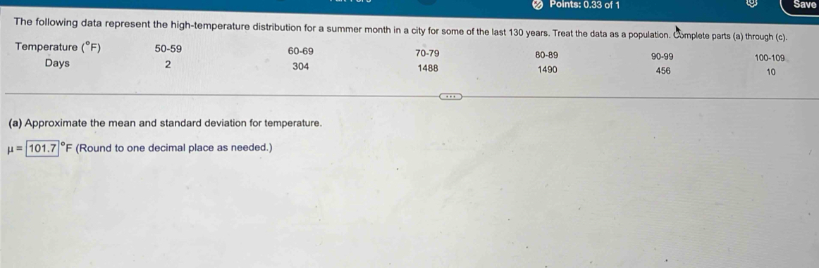 Points: 0.33 of 1 Save 
The following data represent the high-temperature distribution for a summer month in a city for some of the last 130 years. Treat the data as a population. Cmplete parts (a) through (c). 
Temperature (^circ F) 50-59 60 - 69 70 - 79 80 - 89 1490
90-99 100 - 109
Days 2 304 456 10
1488
(a) Approximate the mean and standard deviation for temperature.
mu =101.7°F (Round to one decimal place as needed.)