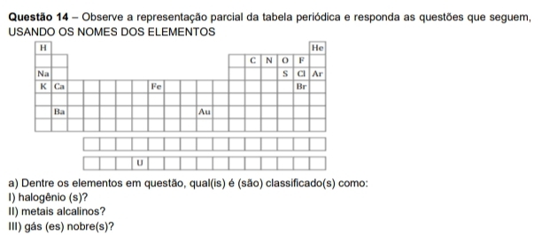 Observe a representação parcial da tabela periódica e responda as questões que seguem, 
USANDO OS NOMES DOS ELEMENTOS 
a) Dentre os elementos em questão, qual(is) é (são) classificado(s) como: 
I) halogênio (s)? 
II) metais alcalinos? 
III) gás (es) nobre(s)?