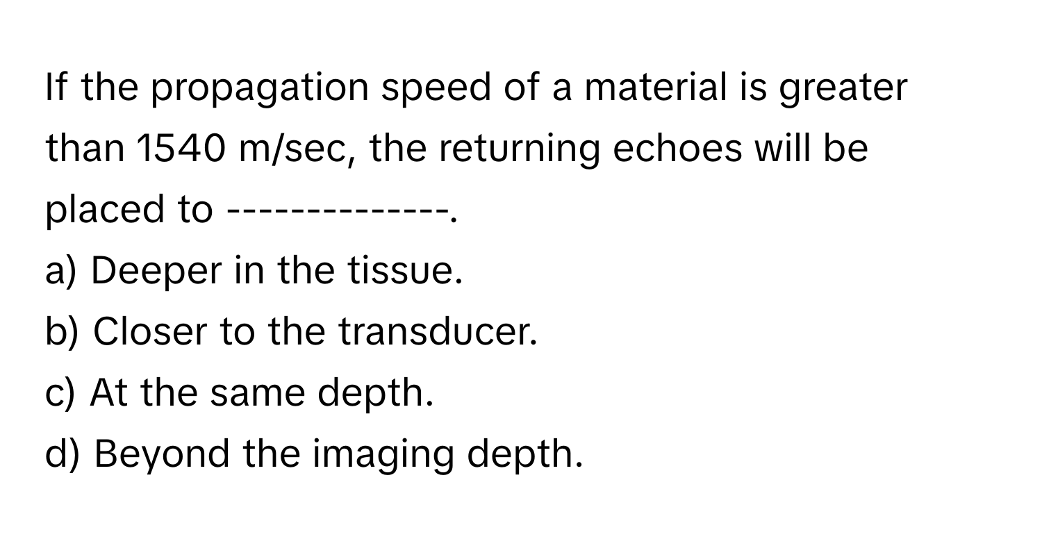 If the propagation speed of a material is greater than 1540 m/sec, the returning echoes will be placed to --------------.
a) Deeper in the tissue.
b) Closer to the transducer.
c) At the same depth.
d) Beyond the imaging depth.