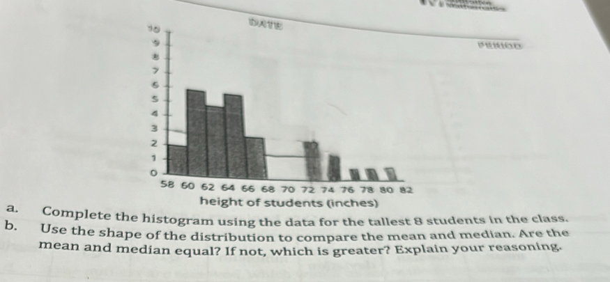 Complete the histogram using the data for the tallest 8 students in the class. 
b. Use the shape of the distribution to compare the mean and median. Are the 
mean and median equal? If not, which is greater? Explain your reasoning.