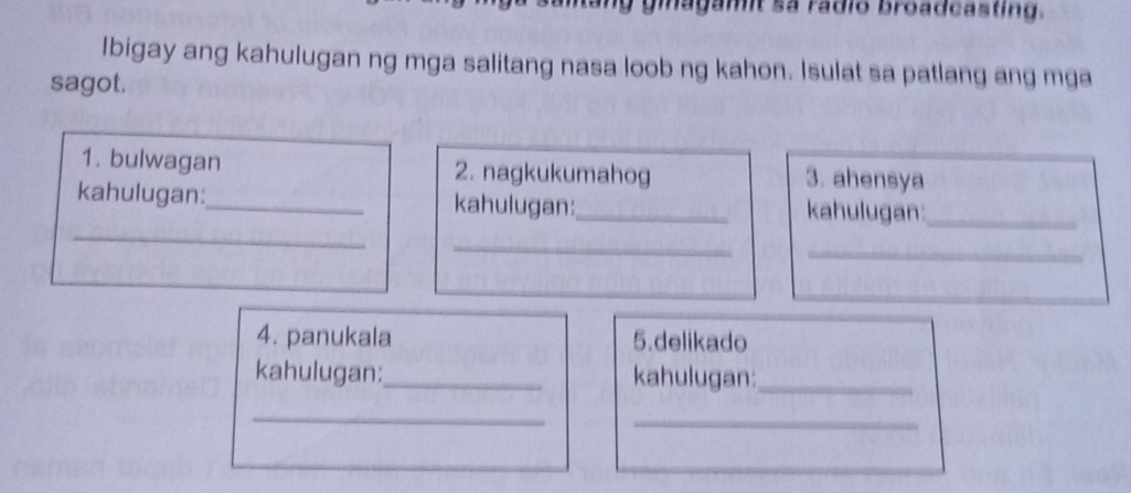 ginagamit sa rádio broadcasting. 
Ibigay ang kahulugan ng mga salitang nasa loob ng kahon. Isulat sa patlang ang mga 
sagot. 
1. bulwagan 2. nagkukumahog 3. ahensya 
_ 
kahulugan:_ kahulugan:_ kahulugan:_ 
_ 
_ 
4. panukala 5.delikado 
kahulugan:_ kahulugan:_ 
_ 
_