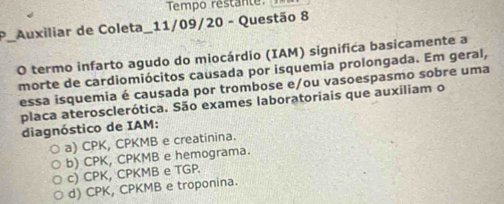 Tempo restante
Auxiliar de Coleta_11/09/20 - Questão 8
_O termo infarto agudo do miocárdio (IAM) significa basicamente a
morte de cardiomiócitos causada por isquemia prolongada. Em geral,
essa isquemia é causada por trombose e/ou vasoespasmo sobre uma
placa aterosclerótica. São exames laboratoriais que auxiliam o
diagnóstico de IAM:
a) CPK, CPKMB e creatinina.
b) CPK, CPKMB e hemograma.
c) CPK, CPKMB e TGP.
d) CPK, CPKMB e troponina.