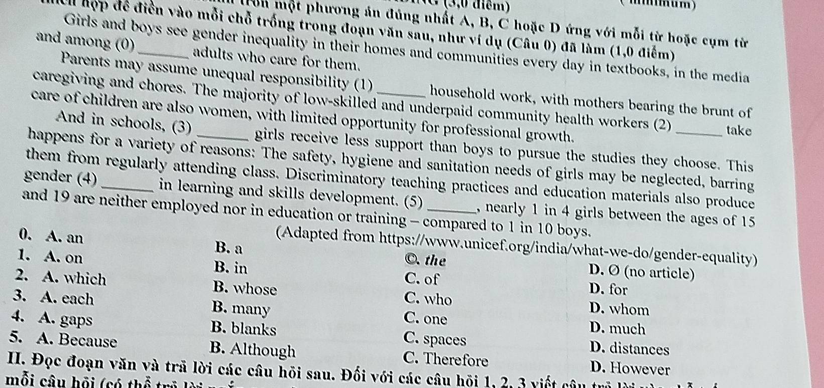 diêm)
(m……um)
Ton một phương án đúng nhất A, B, C hoặc D ứng với mỗi từ hoặc cụm từ
Ell hợp đề điễn vào mỗi chỗ trống trong đoạn văn sau, như ví dụ (Câu 0) đã làm (1,0 điểm)
Girls and boys see gender inequality in their homes and communities every day in textbooks, in the media
and among (0)_ adults who care for them.
Parents may assume unequal responsibility (1) household work, with mothers bearing the brunt of
caregiving and chores. The majority of low-skilled and underpaid community health workers (2)
care of children are also women, with limited opportunity for professional growth.
take
And in schools, (3) girls receive less support than boys to pursue the studies they choose. This
happens for a variety of reasons: The safety, hygiene and sanitation needs of girls may be neglected, barring
them from regularly attending class. Discriminatory teaching practices and education materials also produce
gender (4)_ in learning and skills development. (5) , nearly 1 in 4 girls between the ages of 15
and 19 are neither employed nor in education or training - compared to 1 in 10 boys.
(Adapted from https://www.unicef.org/india/what-we-do/gender-equality)
0. A. an B. a D. Ø (no article)
©. the
1. A. on B. in C. of
2. A. which B. whose
D. for
C. who D. whom
3. A. each B. many C. one
D. much
4. A. gaps B. blanks C. spaces D. distances
5. A. Because B. Although C. Therefore
II. Đọc đoạn văn và trã lời các câu hồi sau. Đối với các câu hồi 1, 2, 3 viết câu trò D. However
mỗi câu hỗi (có thể trỷ lời