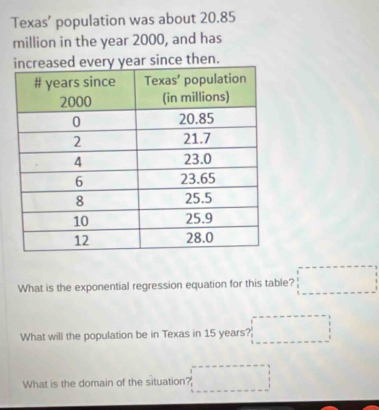 Texas’ population was about 20.85
million in the year 2000, and has 
ear since then. 
What is the exponential regression equation for this table? □ 
What will the population be in Texas in 15 years? □ 
What is the domain of the situation? □