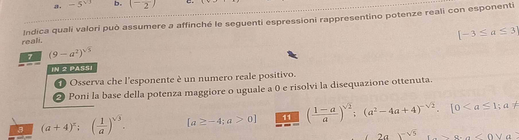 -5^(sqrt(3)) b. (-frac 2) C 
Indica quali valori può assumere a affinché le seguenti espressioni rappresentino potenze reali con esponenti 
reali.
[-3≤ a≤ 3]
7 (9-a^2)^sqrt(5)
IN 2 PASSI 
D Osserva che l’esponente è un numero reale positivo. 
2 Poni la base della potenza maggiore o uguale a 0 e risolvi la disequazione ottenuta. 
3 (a+4)^π ;( 1/a )^sqrt(3).
[a≥ -4;a>0] 11 ( (1-a)/a )^sqrt(2); (a^2-4a+4)^-sqrt(2). [0
2a )-sqrt(5) x+a<0vee a