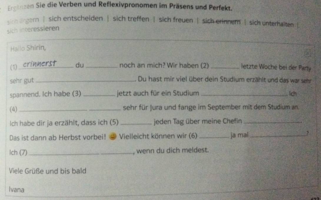 Ergänzen Sie die Verben und Reflexivpronomen im Präsens und Perfekt. 
sich argern | sich entscheiden | sich treffen | sich freuen | sich erinnern | sich unterhalten 
sich interessieren 
_ 
Hallo Shirin, 
(1) _du _noch an mich? Wir haben (2)_ 
letzte Woche bei der Party 
sehr gut_ 
. Du hast mir viel über dein Studium erzählt und das war sehr 
spannend. Ich habe (3) _jetzt auch für ein Studium _lch 
(4) __sehr für Jura und fange im September mit dem Studium an. 
Ich habe dir ja erzählt, dass ich (5) _jeden Tag über meine Chefin_ 
Das ist dann ab Herbst vorbei! Vielleicht können wir (6) _ja mal_ 
, 
Ich (7) _, wenn du dich meldest. 
Viele Grüße und bis bald 
Ivana