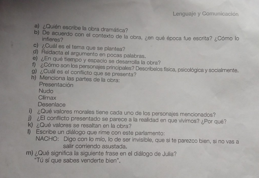 Lenguaje y Comunicación 
a) ¿Quién escribe la obra dramática? 
b) De acuerdo con el contexto de la obra, ¿en qué época fue escrita? ¿Cómo lo 
infieres? 
c) ¿Cuál es el tema que se plantea? 
d) Redacta el argumento en pocas palabras. 
e) ¿En qué tiempo y espacio se desarrolla la obra? 
f) ¿Cómo son los personajes principales? Descríbelos física, psicológica y socialmente. 
g) ¿Cuál es el conflicto que se presenta? 
h) Menciona las partes de la obra: 
Presentación 
Nudo 
Clímax 
Desenlace 
i) ¿Qué valores morales tiene cada uno de los personajes mencionados? 
j) ¿El conflicto presentado se parece a la realidad en que vivimos? ¿Por qué? 
k) ¿Qué valores se resaltan en la obra? 
I) Escribe un diálogo que rime con este parlamento: 
NACHO: Digo con lo mío, lo de ser invisible, que si te parezco bien, si no vas a 
salir corriendo asustada. 
m) ¿Qué significa la siguiente frase en el diálogo de Julia? 
“Tú sí que sabes venderte bien”.