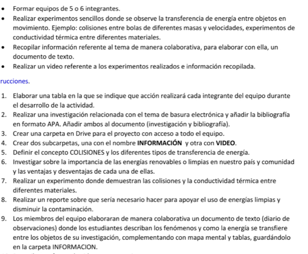 Formar equipos de 5 o 6 integrantes.
Realizar experimentos sencillos donde se observe la transferencia de energía entre objetos en
movimiento. Ejemplo: colisiones entre bolas de diferentes masas y velocidades, experimentos de
conductividad térmica entre diferentes materiales.
Recopilar información referente al tema de manera colaborativa, para elaborar con ella, un
documento de texto.
Realizar un video referente a los experimentos realizados e información recopilada.
rucciones.
1. Elaborar una tabla en la que se indique que acción realizará cada integrante del equipo durante
el desarrollo de la actividad.
2. Realizar una investigación relacionada con el tema de basura electrónica y añadir la bibliografía
en formato APA. Añadir ambos al documento (investigación y bibliografía).
3. Crear una carpeta en Drive para el proyecto con acceso a todo el equipo.
4. Crear dos subcarpetas, una con el nombre INFORMACIÓN y otra con VIDEO.
5. Definir el concepto COLISIONES y los diferentes tipos de transferencia de energía.
6. Investigar sobre la importancia de las energías renovables o limpias en nuestro país y comunidad
y las ventajas y desventajas de cada una de ellas.
7. Realizar un experimento donde demuestran las colisiones y la conductividad térmica entre
diferentes materiales.
8. Realizar un reporte sobre que sería necesario hacer para apoyar el uso de energías limpias y
disminuir la contaminación.
9. Los miembros del equipo elaboraran de manera colaborativa un documento de texto (diario de
observaciones) donde los estudiantes describan los fenómenos y como la energía se transfiere
entre los objetos de su investigación, complementando con mapa mental y tablas, guardándolo
en la carpeta INFORMACION.