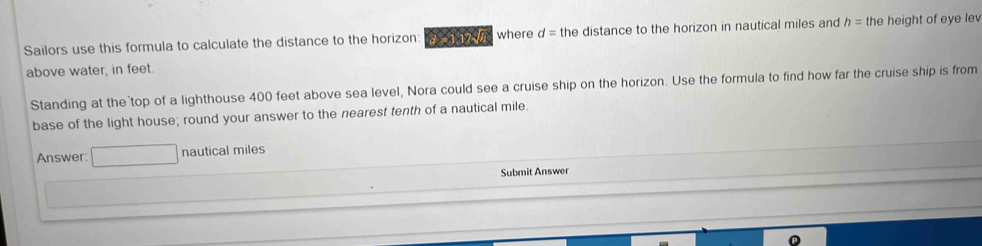 Sailors use this formula to calculate the distance to the horizon: 2115 where d= the distance to the horizon in nautical miles and h= the height of eye lev 
above water, in feet. 
Standing at the top of a lighthouse 400 feet above sea level, Nora could see a cruise ship on the horizon. Use the formula to find how far the cruise ship is from 
base of the light house; round your answer to the nearest tenth of a nautical mile. 
Answer: □ nautical miles
Submit Answer