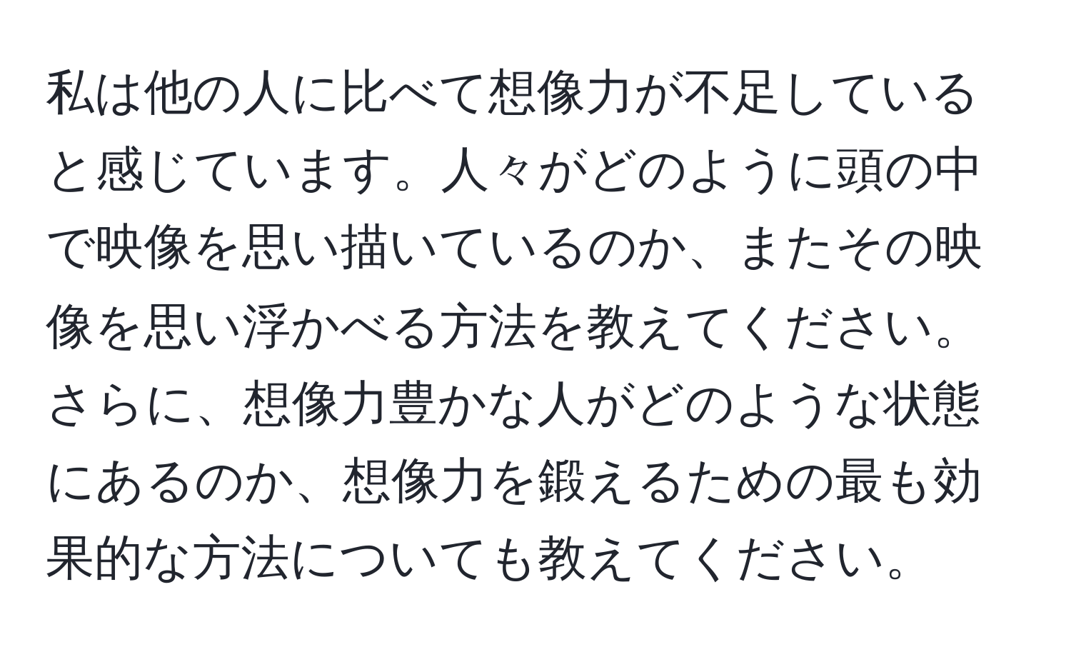 私は他の人に比べて想像力が不足していると感じています。人々がどのように頭の中で映像を思い描いているのか、またその映像を思い浮かべる方法を教えてください。さらに、想像力豊かな人がどのような状態にあるのか、想像力を鍛えるための最も効果的な方法についても教えてください。