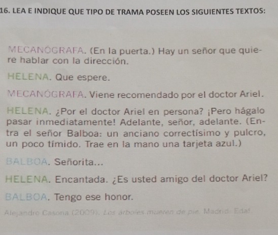 LEA E INDIQUE QUE TIPO DE TRAMA POSEEN LOS SIGUIENTES TEXTOS: 
MECANÓGRAFA. (En la puerta.) Hay un señor que quie- 
re hablar con la dirección. 
HELENA. Que espere. 
MECANÓGRAFA. Viene recomendado por el doctor Ariel. 
HELENA. ¿Por el doctor Ariel en persona? ¡Pero hágalo 
pasar inmediatamente! Adelante, señor, adelante. (En- 
tra el señor Balboa: un anciano correctísimo y pulcro, 
un poco tímido. Trae en la mano una tarjeta azul.) 
BALBOA. Señorita... 
HELENA. Encantada. ¿Es usted amigo del doctor Ariel? 
BALBOA. Tengo ese honor. 
Alejandro Casona (2009). Los árboles mueren de pie. Madrid: Edaf