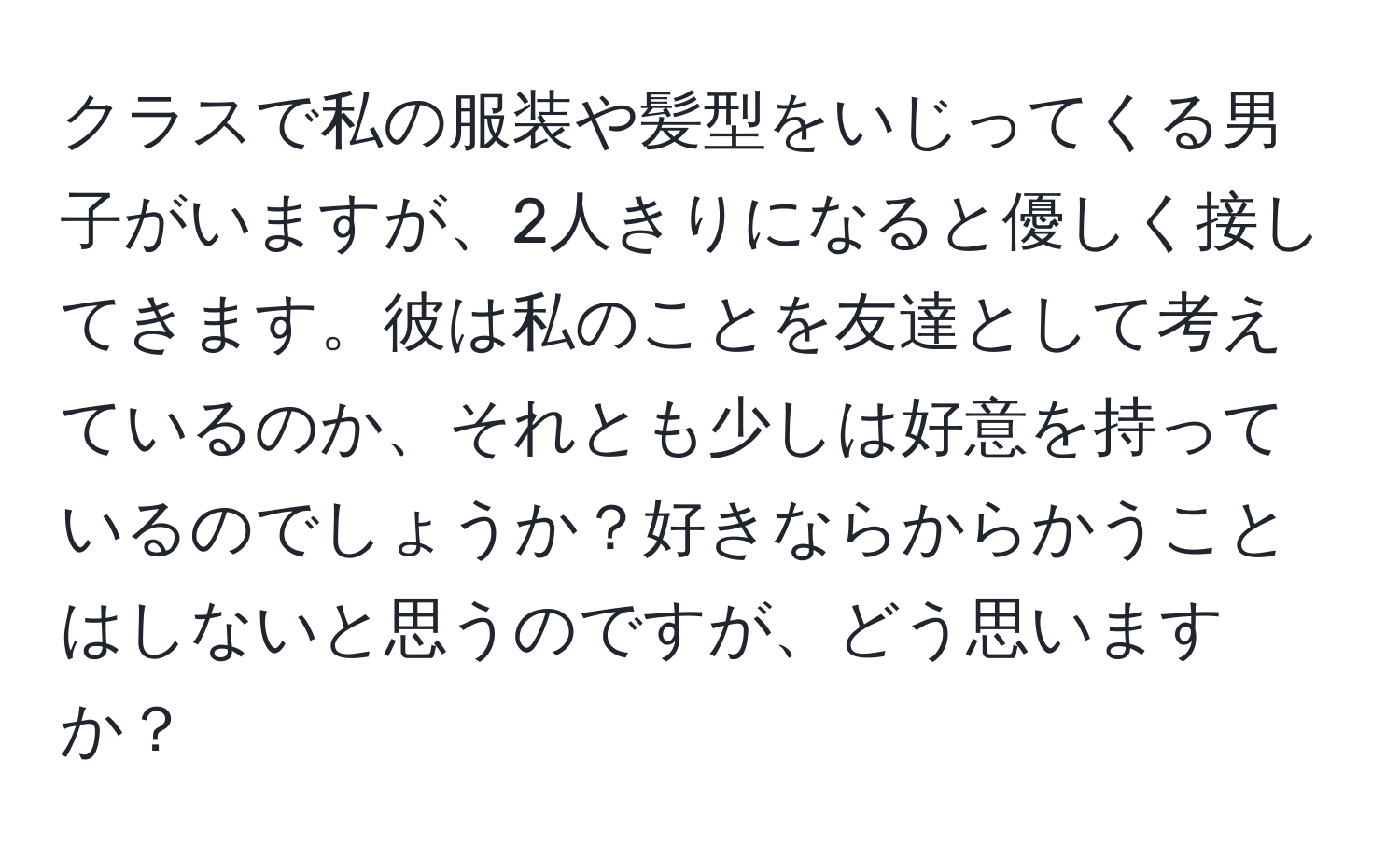 クラスで私の服装や髪型をいじってくる男子がいますが、2人きりになると優しく接してきます。彼は私のことを友達として考えているのか、それとも少しは好意を持っているのでしょうか？好きならからかうことはしないと思うのですが、どう思いますか？