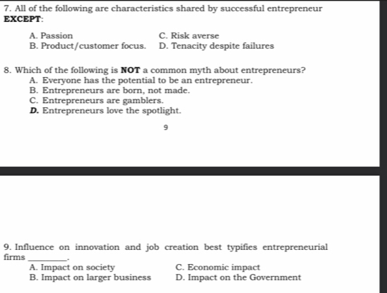 All of the following are characteristics shared by successful entrepreneur
EXCEPT:
A. Passion C. Risk averse
B. Product/customer focus. D. Tenacity despite failures
8. Which of the following is NOT a common myth about entrepreneurs?
A. Everyone has the potential to be an entrepreneur.
B. Entrepreneurs are born, not made.
C. Entrepreneurs are gamblers.
D. Entrepreneurs love the spotlight.
9
9. Influence on innovation and job creation best typifies entrepreneurial
firms _.
A. Impact on society C. Economic impact
B. Impact on larger business D. Impact on the Government