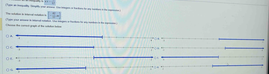 nequality is x≥ -frac 17
(Type an inequality. Simplify your answer. Use integers or fractions for any numbers in the expression.) 
The solution in interval notation is [- 42/17 ,∈fty )
(Type your answer in interval notation. Use integers or fractions for any numbers in the expression.) 
Choose the correct graph of the solution below