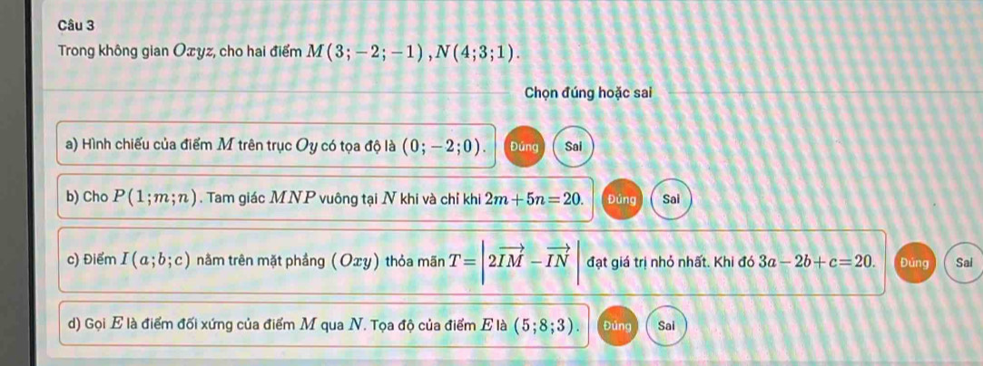 Trong không gian Oxyz, cho hai điểm M(3;-2;-1), N(4;3;1). 
Chọn đúng hoặc sai 
a) Hình chiếu của điểm M trên trục Oy có tọa độ là (0;-2;0). Đứng Sai 
b) Cho P(1;m;n). Tam giác MNP vuông tại N khi và chỉ khi 2m+5n=20. Đúng Sai 
c) Điểm I(a;b;c) nằm trên mặt phầng (Oxy) thỏa mãn T=|2vector IM-vector IN| đạt giá trị nhỏ nhất. Khi đó 3a-2b+c=20. Đúng Sai 
d) Gọi E là điểm đối xứng của điểm M qua N. Tọa độ của điểm E là (5;8;3). Đúng Sai