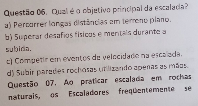 Qual é o objetivo principal da escalada?
a) Percorrer longas distâncias em terreno plano.
b) Superar desafios físicos e mentais durante a
subida.
c) Competir em eventos de velocidade na escalada.
d) Subir paredes rochosas utilizando apenas as mãos.
Questão 07. Ao praticar escalada em rochas
naturais, os Escaladores freqüentemente se