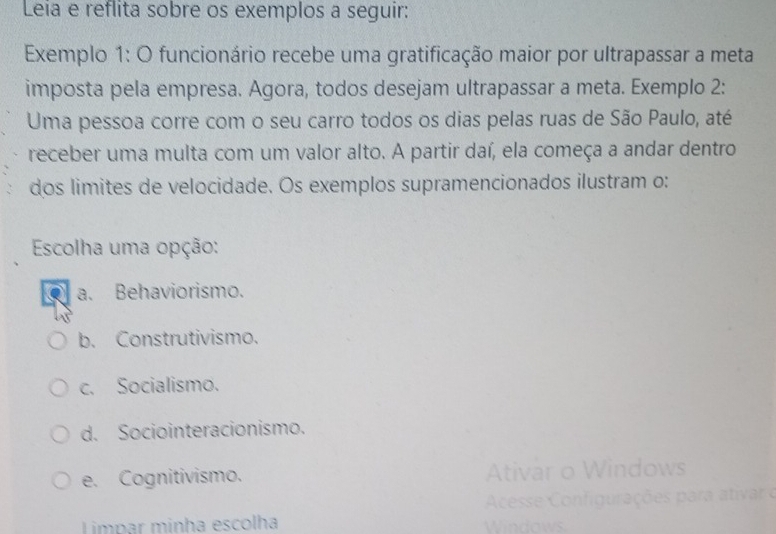 Leia e reflita sobre os exemplos a seguir:
Exemplo 1: O funcionário recebe uma gratificação maior por ultrapassar a meta
imposta pela empresa. Agora, todos desejam ultrapassar a meta. Exemplo 2:
Uma pessoa corre com o seu carro todos os dias pelas ruas de São Paulo, até
receber uma multa com um valor alto. A partir daí, ela começa a andar dentro
dos limites de velocidade. Os exemplos supramencionados ilustram o:
Escolha uma opção:
a. Behaviorismo.
b. Construtivismo.
c. Socialismo.
d. Sociointeracionismo.
e. Cognitivismo. Ativar o Windows
Acesse Configurações para ativar o
Limpar minha escolha Windows