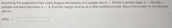 Assuming the population has a bell-shaped distribution, if a sample size n=14 has a sample mean overline x=34 with a 
sample standard deviation s=4 , find the margin of error at a 99% confidence level. Round the answer to two decimal 
places.
MOE=□