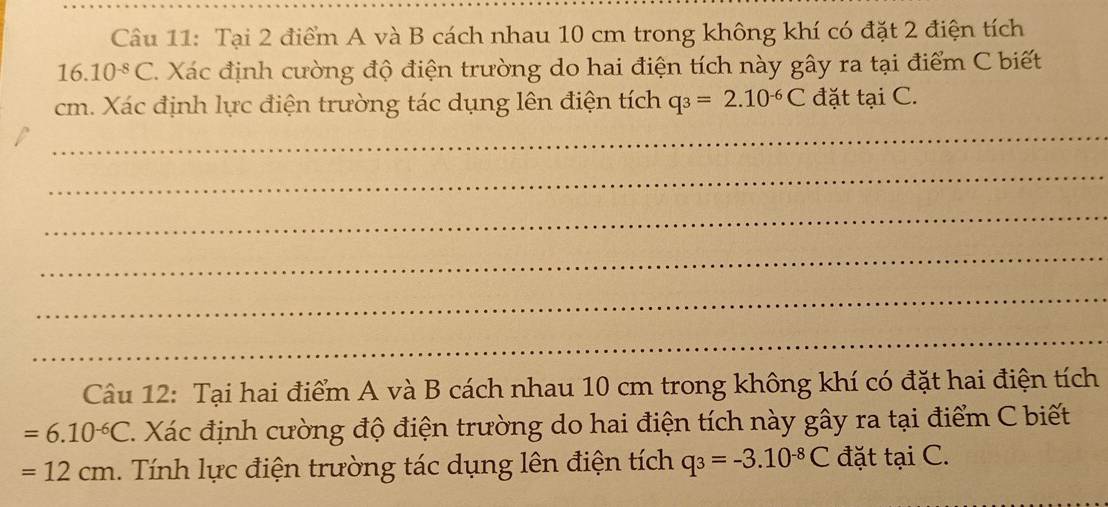 Tại 2 điểm A và B cách nhau 10 cm trong không khí có đặt 2 điện tích 
16. 10^(-8)C Xác định cường độ điện trường do hai điện tích này gây ra tại điểm C biết
cm. Xác định lực điện trường tác dụng lên điện tích q_3=2.10^(-6)C đặt tại C. 
_ 
_ 
_ 
_ 
_ 
_ 
Câu 12: Tại hai điểm A và B cách nhau 10 cm trong không khí có đặt hai điện tích
=6.10^(-6)C Xác định cường độ điện trường do hai điện tích này gây ra tại điểm C biết
=12cm. Tính lực điện trường tác dụng lên điện tích q_3=-3.10^(-8)C đặt tại C. 
_