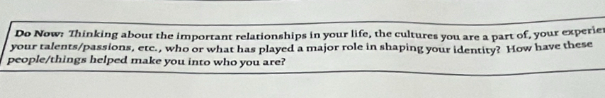 Do Now: Thinking about the important relationships in your life, the cultures you are a part of, your experie 
your talents/passions, etc., who or what has played a major role in shaping your identity? How have these 
people/things helped make you into who you are?