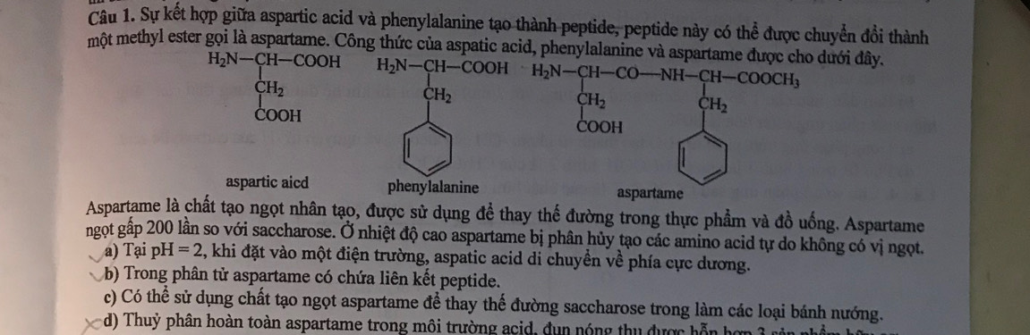 Sự kết hợp giữa aspartic acid và phenylalanine tạo thành peptide, peptide này có thể được chuyển đổi thành
một methyl ester gọi là aspartame. Công thức của aspatic acid, phenylalanine và aspartame đượcdưới đây.
H_2N-CH-COOH
CH_2
COOH
aspartic aicd 
Aspartame là chất tạo ngọt nhân tạo, được sử dụng để thay thế đường trong thực phẩm và đồ uống. Aspartame
ngọt gấp 200 lần so với saccharose. Ở nhiệt độ cao aspartame bị phân hủy tạo các amino acid tự do không có vị ngọt.
a) Tại pH =2 , khi đặt vào một điện trường, aspatic acid di chuyền về phía cực dương.
b) Trong phân tử aspartame có chứa liên kết peptide.
c) Có thể sử dụng chất tạo ngọt aspartame để thay thế đường saccharose trong làm các loại bánh nướng.
d) Thuỷ phân hoàn toàn aspartame trong môi trường acid, dun nóng thu được hỗn hợp 3 rên