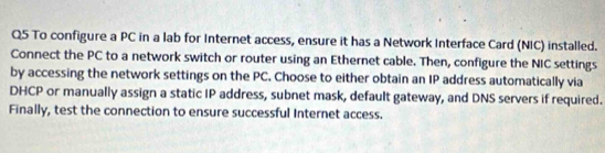 To configure a PC in a lab for Internet access, ensure it has a Network Interface Card (NIC) installed. 
Connect the PC to a network switch or router using an Ethernet cable. Then, configure the NIC settings 
by accessing the network settings on the PC. Choose to either obtain an IP address automatically via 
DHCP or manually assign a static IP address, subnet mask, default gateway, and DNS servers if required. 
Finally, test the connection to ensure successful Internet access.