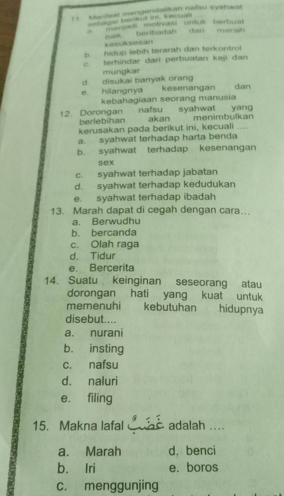 ! !. Manfaat mengendalikan nafau syahwat
sebagai berkut ini, kecuali
a menjadi motivasi untuk berbuat 
baik beribadah dan meraih
kesuksesan
b. hidup lebih terarah dan terkontrol
c. terhindar dari perbuatan keji dan
mungkar
d. disukai banyak orang
e. hilangnya kesenangan dan
kebahagiaan seorang manusia
12. Dorongan nafsu syahwat yang
berlebihan akan menimbulkan
kerusakan pada berikut ini, kecuali ....
a. syahwat terhadap harta benda
b. syahwat terhadap kesenangan
sex
c. syahwat terhadap jabatan
d. syahwat terhadap kedudukan
e. syahwat terhadap ibadah
13. Marah dapat di cegah dengan cara….
a. Berwudhu
b. bercanda
c. Olah raga
d. Tidur
e. Bercerita
14. Suatu keinginan seseorang atau
dorongan hati yang kuat untuk
memenuhi kebutuhan hidupnya
disebut....
a. nurani
b. insting
c. nafsu
d. naluri
e. filing
15. Makna lafal èadalah ....
a. Marah d. benci
b. Iri e. boros
c. menggunjing